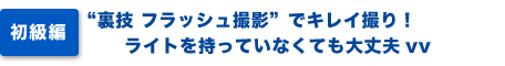 初級編）裏技フラッシュ撮影でキレイ撮り！ライトを持っていなくても大丈夫